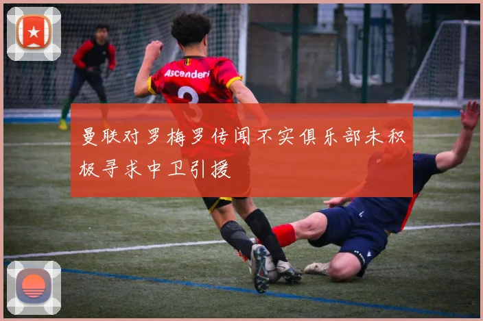 曼联对罗梅罗传闻不实俱乐部未积极寻求中卫引援