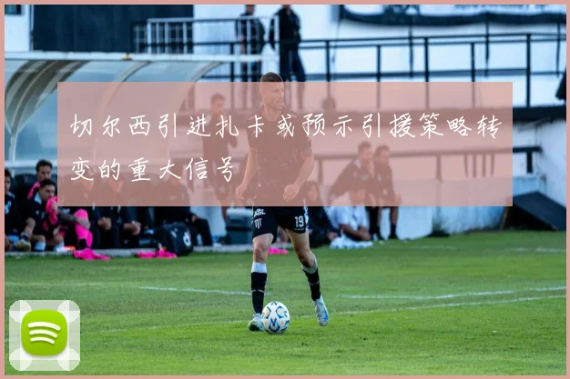 切尔西引进扎卡或预示引援策略转变的重大信号