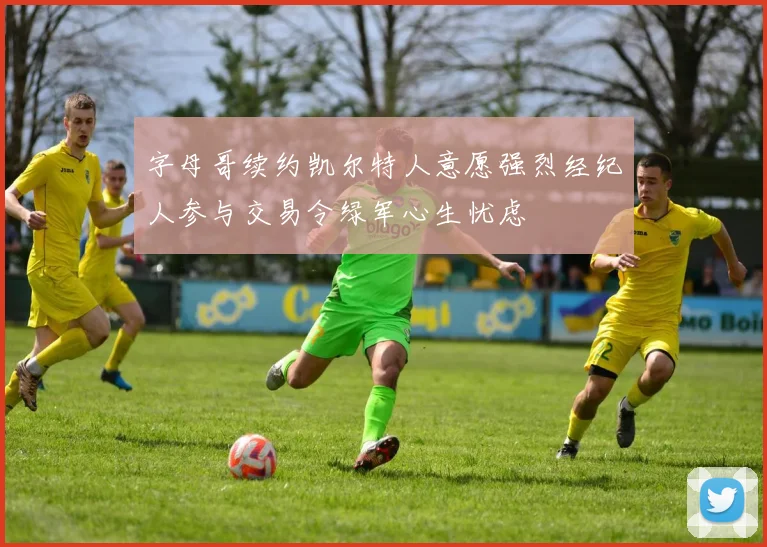 字母哥续约凯尔特人意愿强烈经纪人参与交易令绿军心生忧虑