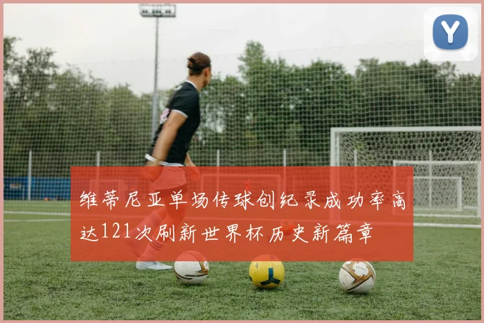 维蒂尼亚单场传球创纪录成功率高达121次刷新世界杯历史新篇章