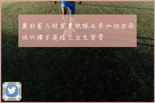 奥利塞儿时穿曼联球衣参加切尔西试训揭示英格兰出生背景