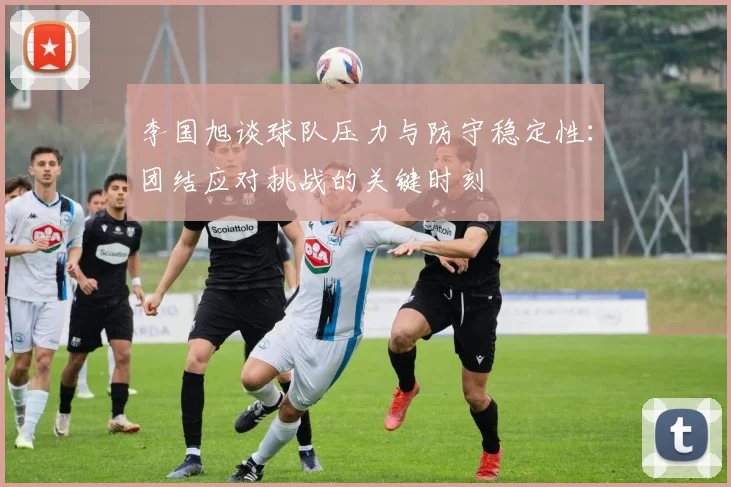 李国旭谈球队压力与防守稳定性：团结应对挑战的关键时刻