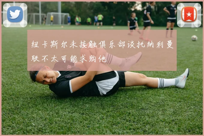纽卡斯尔未接触俱乐部谈托纳利曼联不太可能求购他