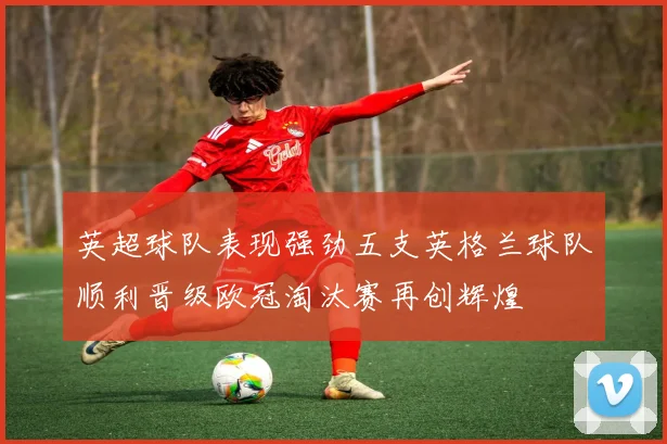 英超球队表现强劲五支英格兰球队顺利晋级欧冠淘汰赛再创辉煌
