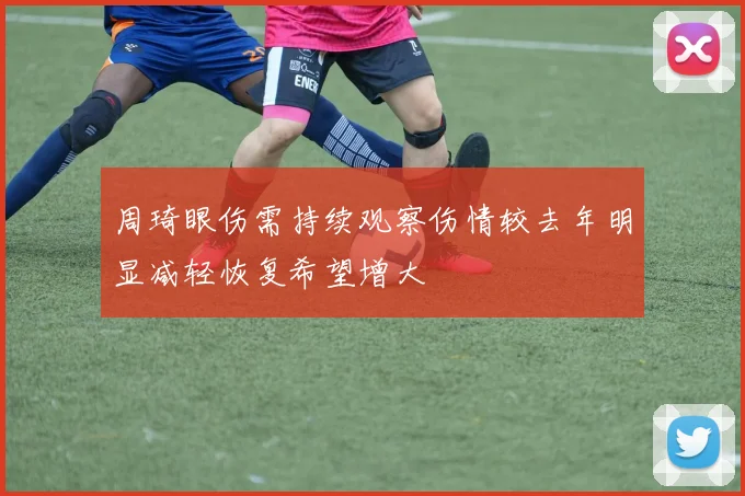 周琦眼伤需持续观察伤情较去年明显减轻恢复希望增大