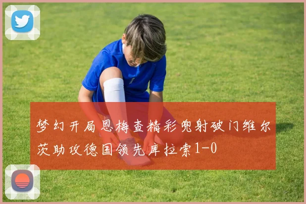 梦幻开局恩梅查精彩兜射破门维尔茨助攻德国领先库拉索1-0