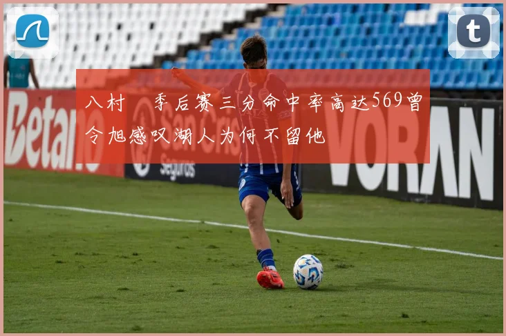 八村塁季后赛三分命中率高达569曾令旭感叹湖人为何不留他