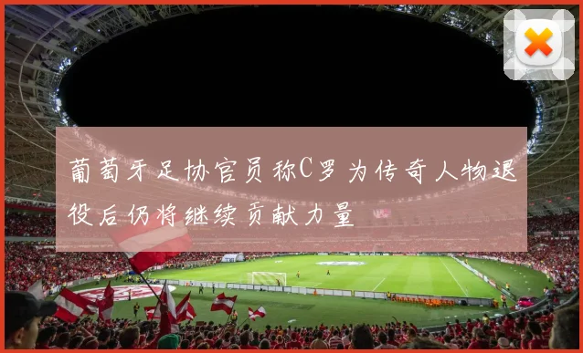 葡萄牙足协官员称C罗为传奇人物退役后仍将继续贡献力量