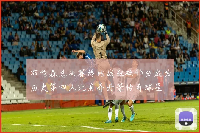 布伦森总决赛终结战狂砍45分成为历史第四人比肩乔丹等传奇球星