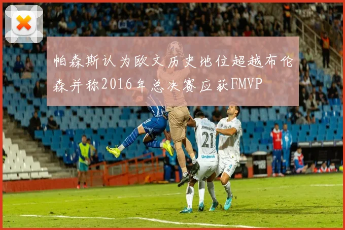 帕森斯认为欧文历史地位超越布伦森并称2016年总决赛应获FMVP
