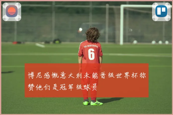 博尼感慨意大利未能晋级世界杯称赞他们是冠军级球员
